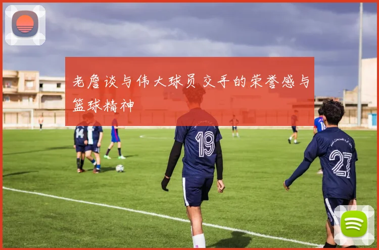 老詹谈与伟大球员交手的荣誉感与篮球精神