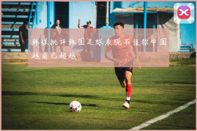 韩媒批评韩国足球表现不佳称中国越南已超越