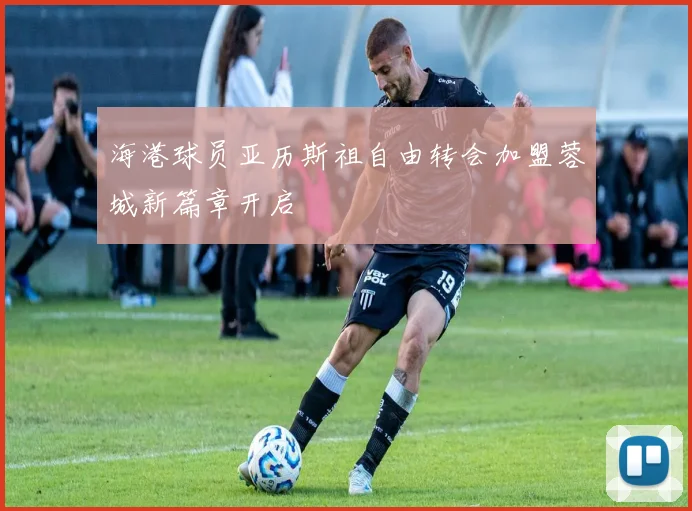 海港球员亚历斯祖自由转会加盟蓉城新篇章开启
