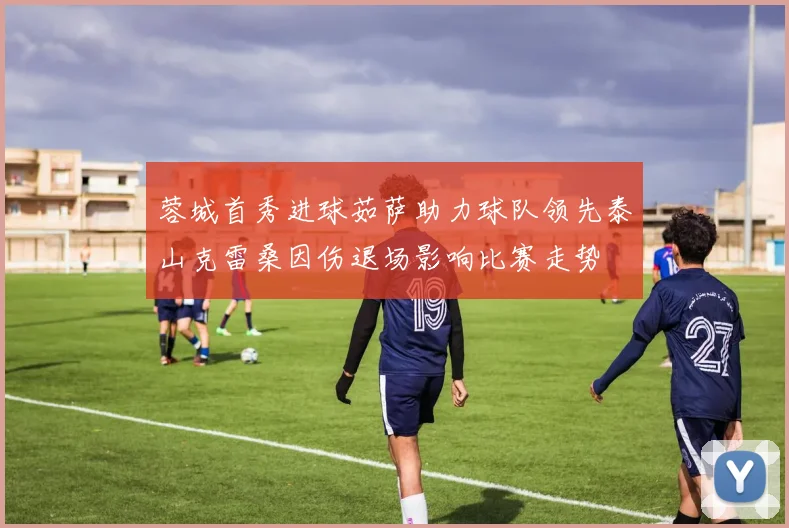 蓉城首秀进球茹萨助力球队领先泰山克雷桑因伤退场影响比赛走势