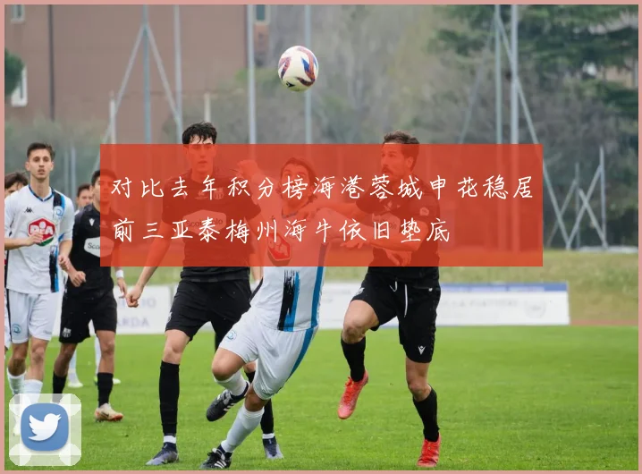 对比去年积分榜海港蓉城申花稳居前三亚泰梅州海牛依旧垫底