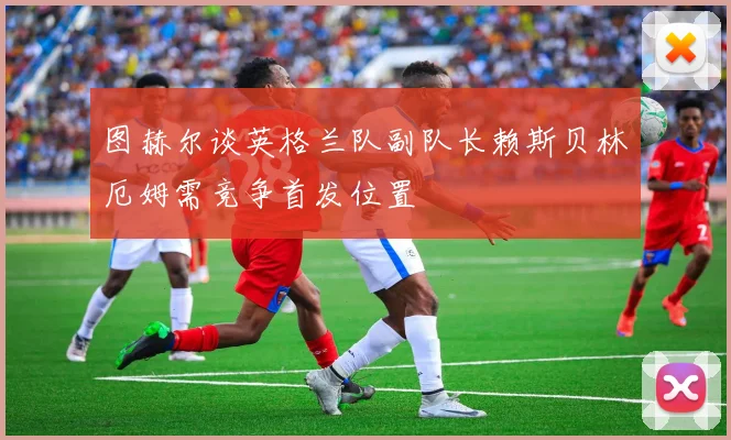 图赫尔谈英格兰队副队长赖斯贝林厄姆需竞争首发位置