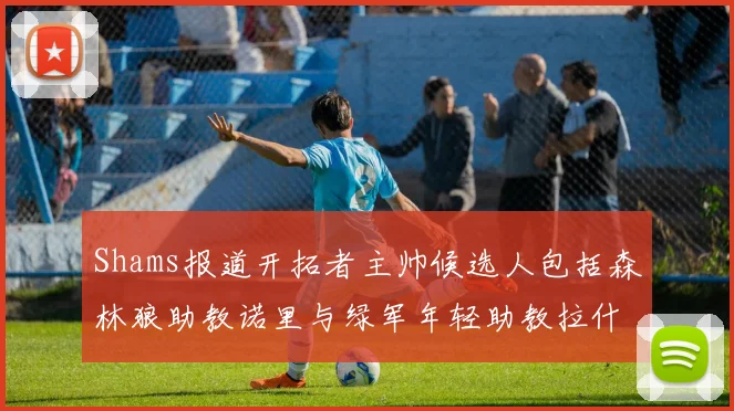 Shams报道开拓者主帅候选人包括森林狼助教诺里与绿军年轻助教拉什布鲁克