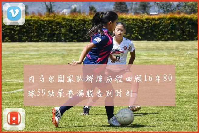 内马尔国家队辉煌历程回顾16年80球59助荣誉满载告别时刻