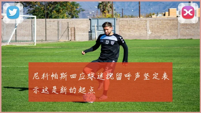 尼科帕斯回应球迷挽留呼声坚定表示这是新的起点