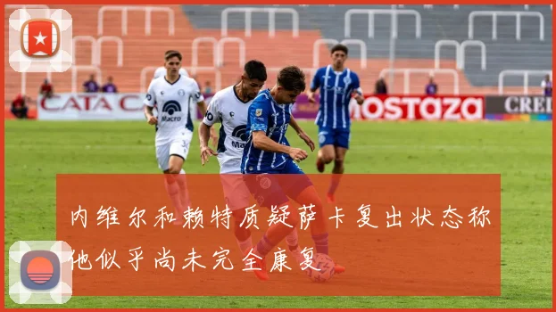 内维尔和赖特质疑萨卡复出状态称他似乎尚未完全康复