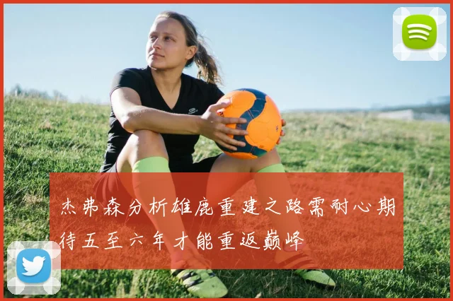 杰弗森分析雄鹿重建之路需耐心期待五至六年才能重返巅峰