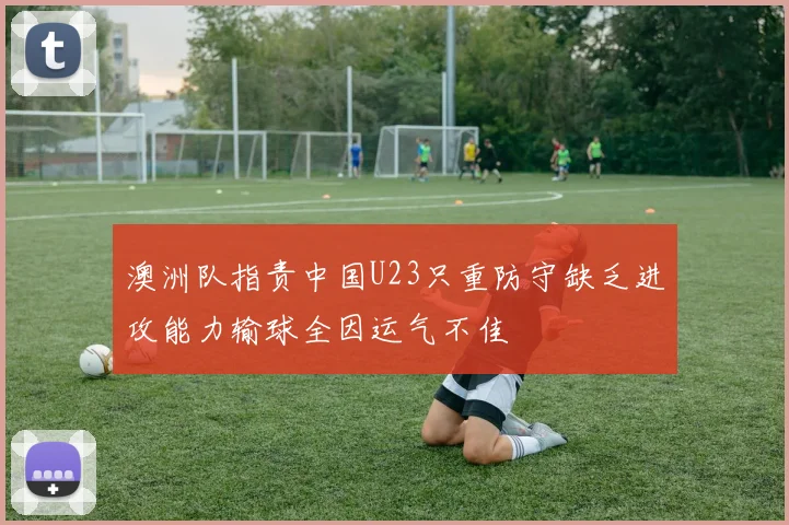 澳洲队指责中国U23只重防守缺乏进攻能力输球全因运气不佳