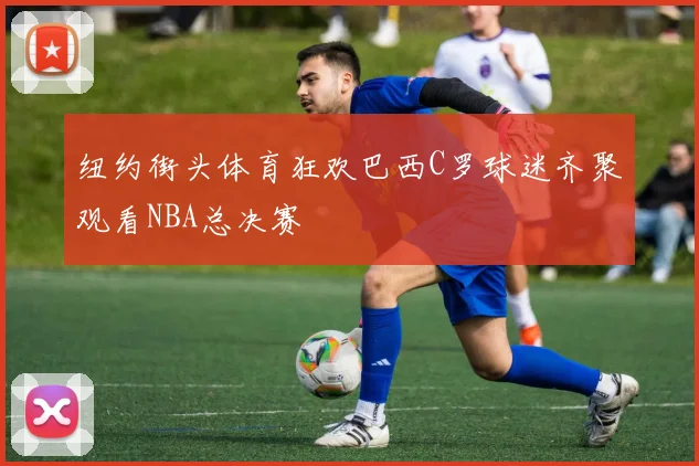 纽约街头体育狂欢巴西C罗球迷齐聚观看NBA总决赛