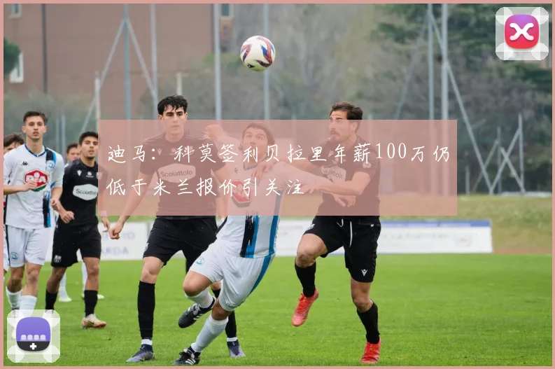 迪马：科莫签利贝拉里年薪100万仍低于米兰报价引关注