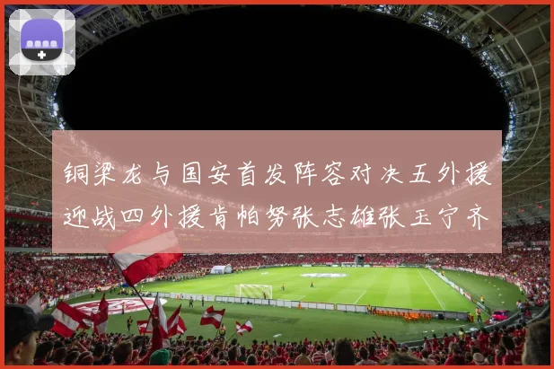 铜梁龙与国安首发阵容对决五外援迎战四外援肯帕努张志雄张玉宁齐上阵