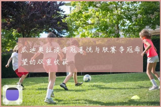 瓜迪奥拉谈夺冠喜悦与联赛争冠希望的双重收获