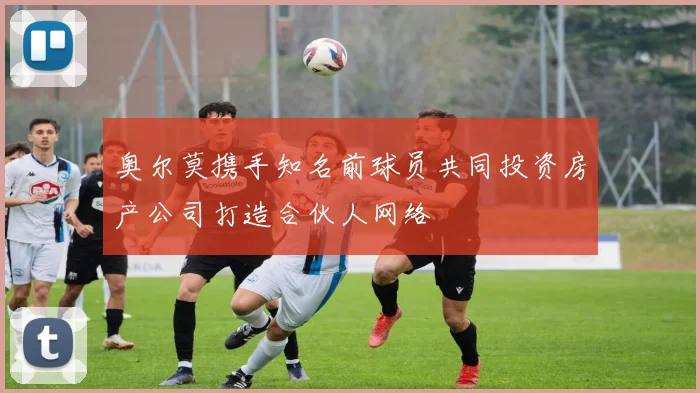 奥尔莫携手知名前球员共同投资房产公司打造合伙人网络