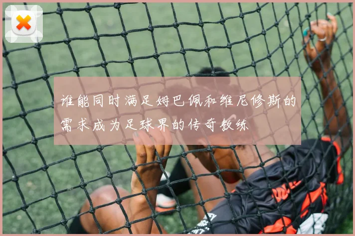 谁能同时满足姆巴佩和维尼修斯的需求成为足球界的传奇教练