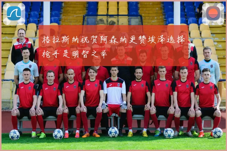 格拉斯纳祝贺阿森纳更赞埃泽选择枪手是明智之举