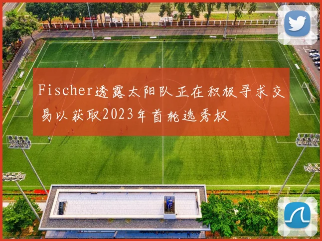 Fischer透露太阳队正在积极寻求交易以获取2023年首轮选秀权