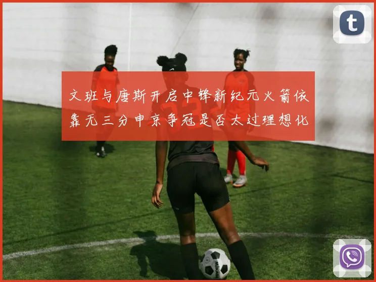 文班与唐斯开启中锋新纪元火箭依靠无三分申京争冠是否太过理想化