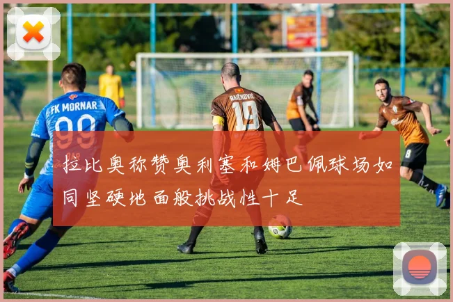 拉比奥称赞奥利塞和姆巴佩球场如同坚硬地面般挑战性十足