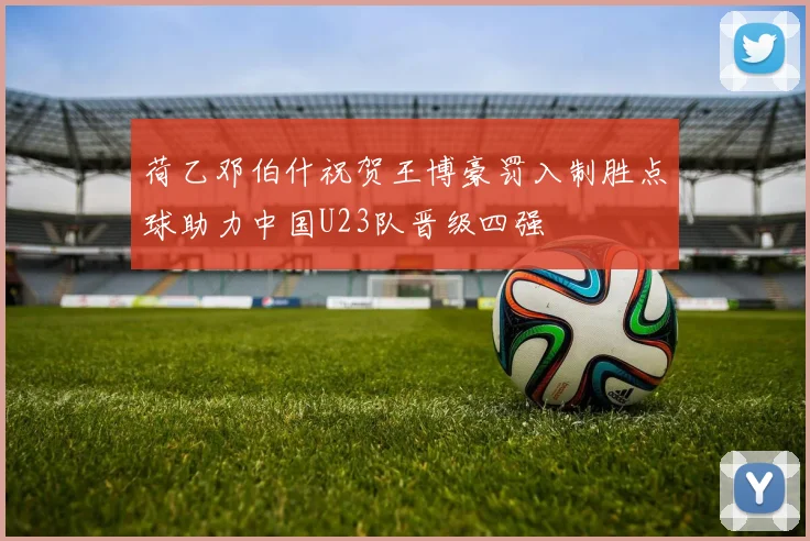 荷乙邓伯什祝贺王博豪罚入制胜点球助力中国U23队晋级四强
