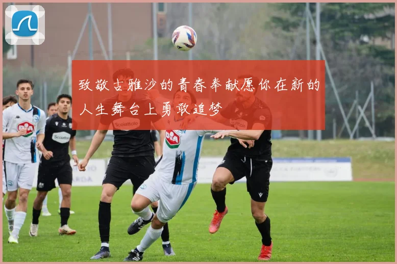致敬古雅沙的青春奉献愿你在新的人生舞台上勇敢追梦
