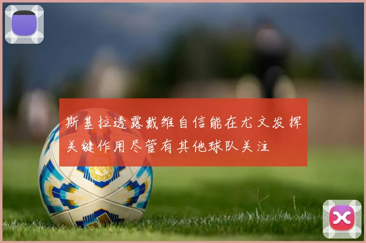 斯基拉透露戴维自信能在尤文发挥关键作用尽管有其他球队关注