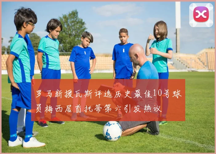 罗马新援瓦斯评选历史最佳10号球员梅西居首托蒂第六引发热议