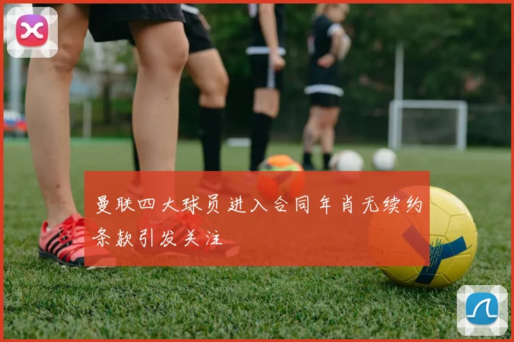 曼联四大球员进入合同年肖无续约条款引发关注