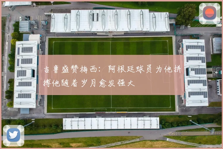吉鲁盛赞梅西：阿根廷球员为他拼搏他随着岁月愈发强大