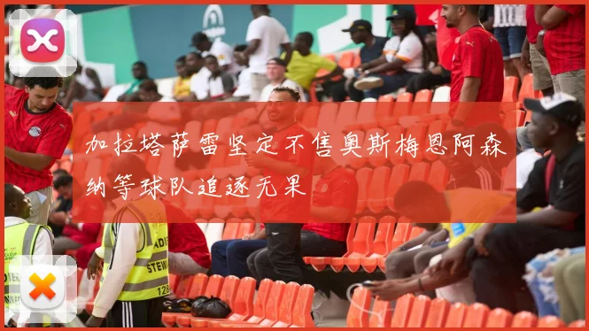 加拉塔萨雷坚定不售奥斯梅恩阿森纳等球队追逐无果