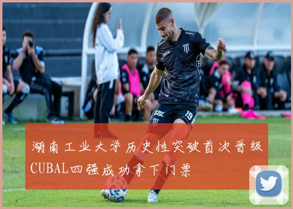 湖南工业大学历史性突破首次晋级CUBAL四强成功拿下门票