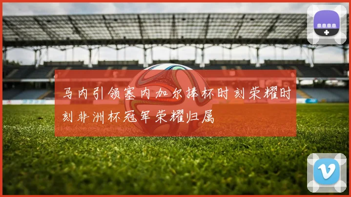 马内引领塞内加尔捧杯时刻荣耀时刻非洲杯冠军荣耀归属