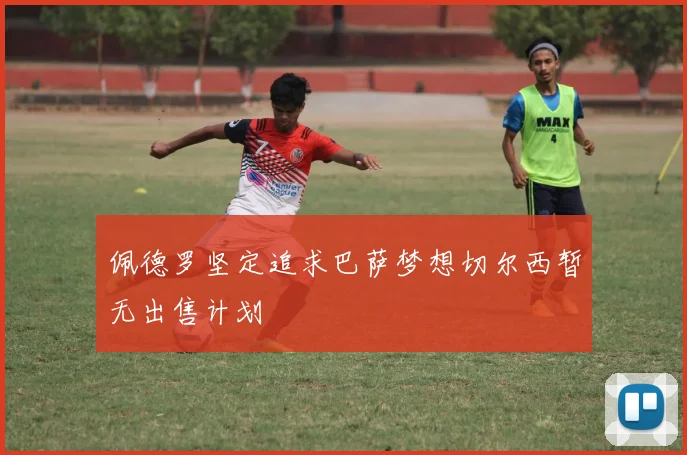 佩德罗坚定追求巴萨梦想切尔西暂无出售计划