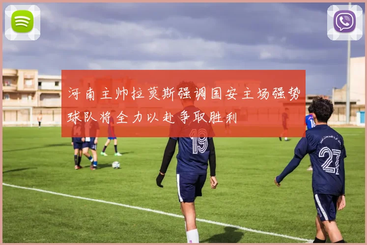 河南主帅拉莫斯强调国安主场强势球队将全力以赴争取胜利