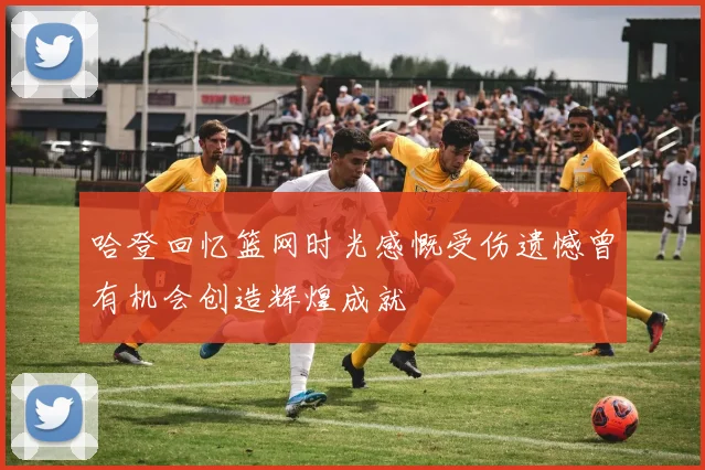 哈登回忆篮网时光感慨受伤遗憾曾有机会创造辉煌成就