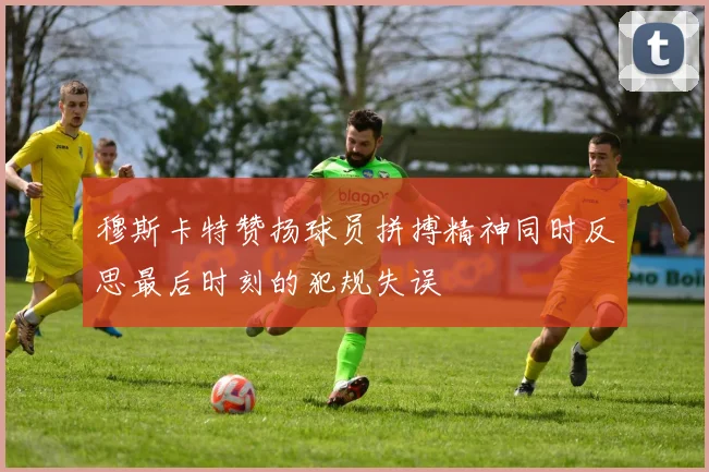 穆斯卡特赞扬球员拼搏精神同时反思最后时刻的犯规失误
