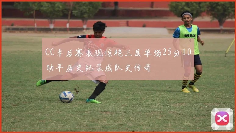 CC季后赛表现惊艳三度单场25分10助平历史纪录成队史传奇