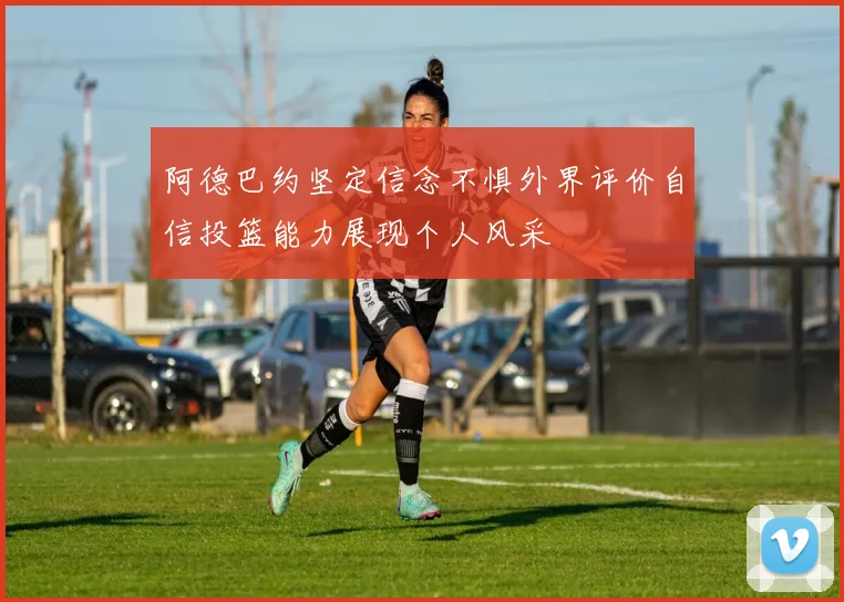 阿德巴约坚定信念不惧外界评价自信投篮能力展现个人风采